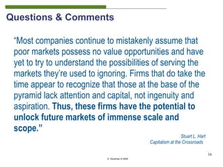 Questions & Comments

 “Most companies continue to mistakenly assume that
 poor markets possess no value opportunities and have
 yet to try to understand the possibilities of serving the
 markets they’re used to ignoring. Firms that do take the
 time appear to recognize that those at the base of the
 pyramid lack attention and capital, not ingenuity and
 aspiration. Thus, these firms have the potential to
 unlock future markets of immense scale and
 scope.”
                                                                 Stuart L. Hart
                                                Capitalism at the Crossroads

                                                                                  16
                            S. Goodman © 2009
 