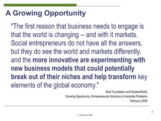 A Growing Opportunity
 "The first reason that business needs to engage is
 that the world is changing -- and with it markets.
 Social entrepreneurs do not have all the answers,
 but they do see the world and markets differently,
 and the more innovative are experimenting with
 new business models that could potentially
 break out of their niches and help transform key
 elements of the global economy."
                                                    Skoll Foundation and SustainAbility
                    Growing Opportunity, Entrepreneurial Solutions to Insoluble Problems
                                                                          February 2008


                                                                                           2
                              S. Goodman © 2009
 