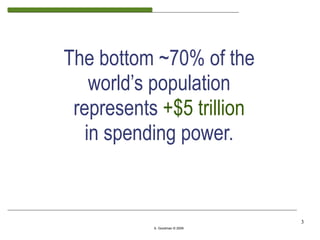 The bottom ~70% of the
    world’s population
 represents +$5 trillion
   in spending power.


                               3
           S. Goodman © 2009
 