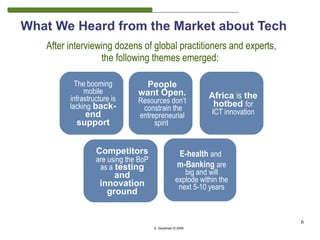 What We Heard from the Market about Tech
   After interviewing dozens of global practitioners and experts,
                  the following themes emerged:

           The booming           People
              mobile           want Open.
         infrastructure is                                   Africa is the
                               Resources don’t                hotbed for
         lacking back-          constrain the
             end               entrepreneurial                ICT innovation
           support                  spirit


                  Competitors                      E-health and
                  are using the BoP
                   as a testing                    m-Banking are
                       and                           big and will
                   innovation                     explode within the
                                                   next 5-10 years
                     ground


                                                                               6
                                      S. Goodman © 2009
 