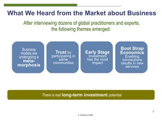 What We Heard from the Market about Business
     After interviewing dozens of global practitioners and experts,
                    the following themes emerged:


     Business                                                      Boot Strap
    models are           Trust by                 Early Stage      Economics
   undergoing a        participating in              Investment      Enabling
    meta-                   same                    has the most    connections
                        communities                    impact      results in new
  morphosis                                                           services




                  There is real long-term investment potential



                                                                                    7
                                          S. Goodman © 2009
 