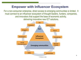Empower with Influencer Ecosystem
For a non-consumer enterprise, direct access to emerging communities is limited. It
 must connect to an influencer ecosystem of thought leaders, funders, companies,
            and innovators that support the base of economic activity,
                     delivering innovative new ICT solutions.




                                                                                8
                                       S. Goodman © 2009
 
