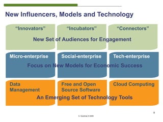 New Influencers, Models and Technology

   “Innovators”        “Incubators”              “Connectors”

          New Set of Audiences for Engagement


 Micro-enterprise    Social-enterprise          Tech-enterprise
        Focus on New Models for Economic Success


 Data                Free and Open              Cloud Computing
 Management          Source Software
                                                                      9
            An Emerging Set of Technology Tools

                                                                  9
                            S. Goodman © 2009
 
