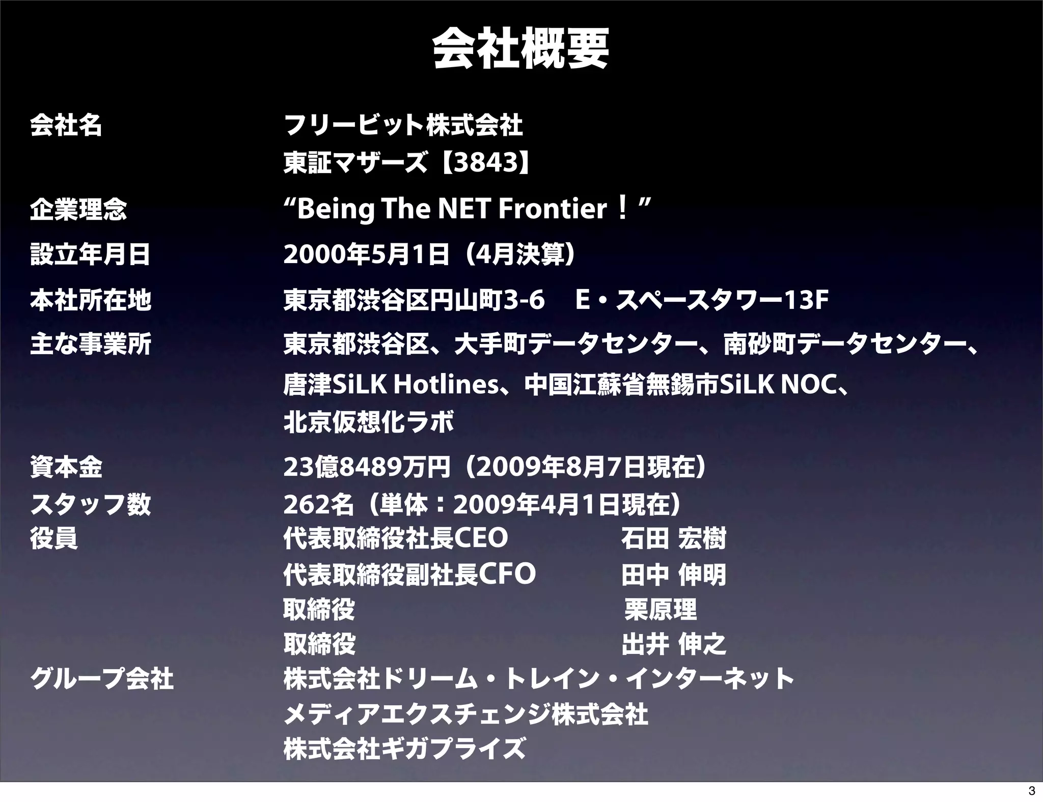 会社概要
会社名         フリービット株式会社
            東証マザーズ【3843】
企業理念        “Being The NET Frontier！”
設立年月日       2000年5月1日（4月決算）
本社所在地       東京都渋谷区円山町3-6 E・スペースタワー13F
主な事業所       東京都渋谷区、大手町データセンター、南砂町データセンター、
            唐津SiLK Hotlines、中国江蘇省無錫市SiLK NOC、
            北京仮想化ラボ
資本金         23億8489万円（2009年8月7日現在）
スタッフ数       262名（単体：2009年4月1日現在）
役員          代表取締役社長CEO        石田 宏樹
           代表取締役副社長CFO   田中 伸明
           取締役           栗原理
           取締役           出井 伸之
グループ会社     株式会社ドリーム・トレイン・インターネット
           メディアエクスチェンジ株式会社
           株式会社ギガプライズ
                                                3
 