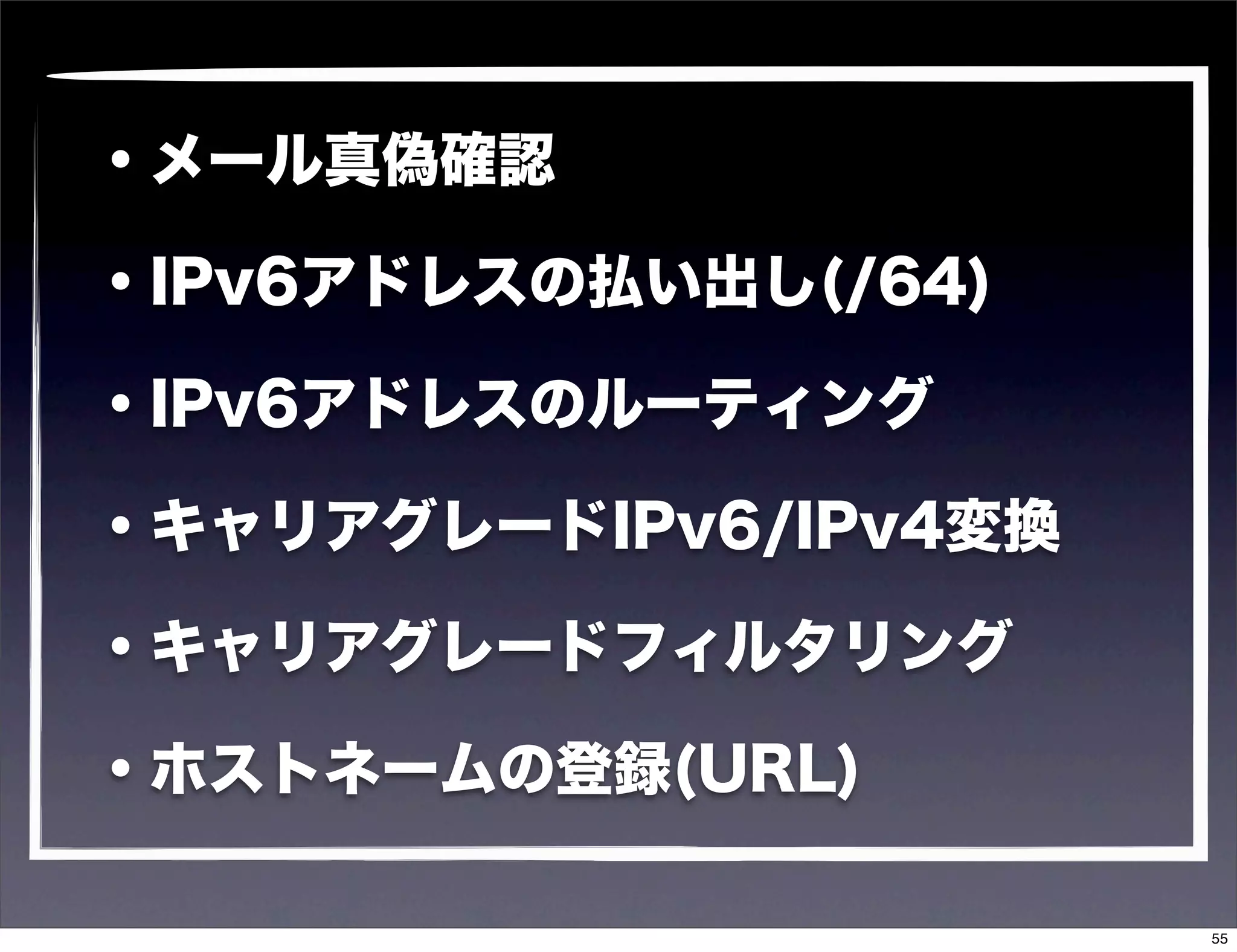 ・メール真偽確認

・IPv6アドレスの払い出し(/64)

・IPv6アドレスのルーティング

・キャリアグレードIPv6/IPv4変換

・キャリアグレードフィルタリング

・ホストネームの登録(URL)

                       55
 