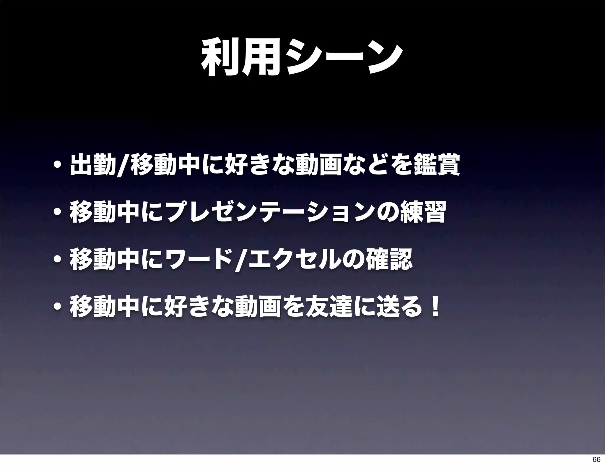 利用シーン

・出勤/移動中に好きな動画などを鑑賞

・移動中にプレゼンテーションの練習

・移動中にワード/エクセルの確認

・移動中に好きな動画を友達に送る！




                     66
 