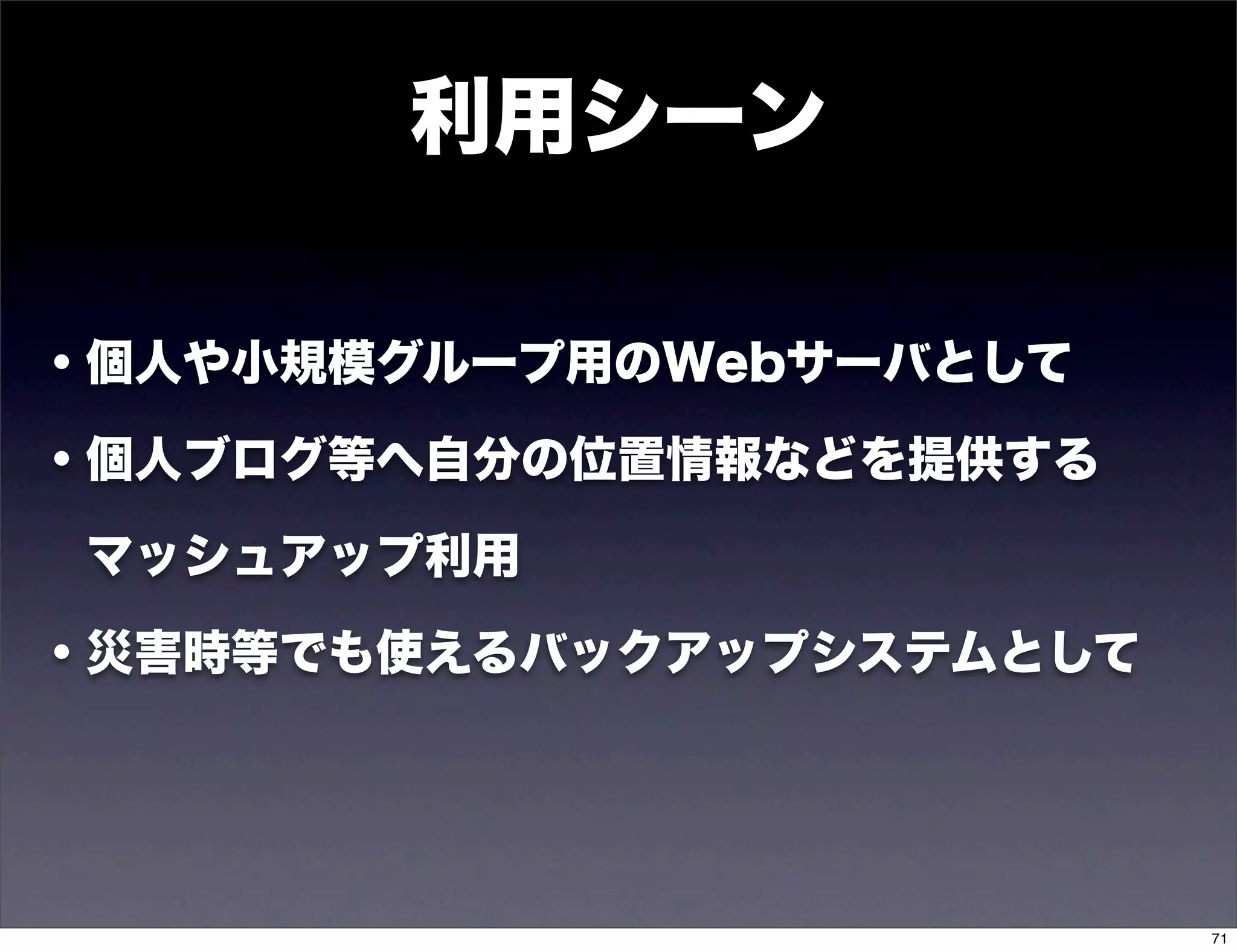 利用シーン

・個人や小規模グループ用のWebサーバとして

・個人ブログ等へ自分の位置情報などを提供する

 マッシュアップ利用

・災害時等でも使えるバックアップシステムとして




                          71
 
