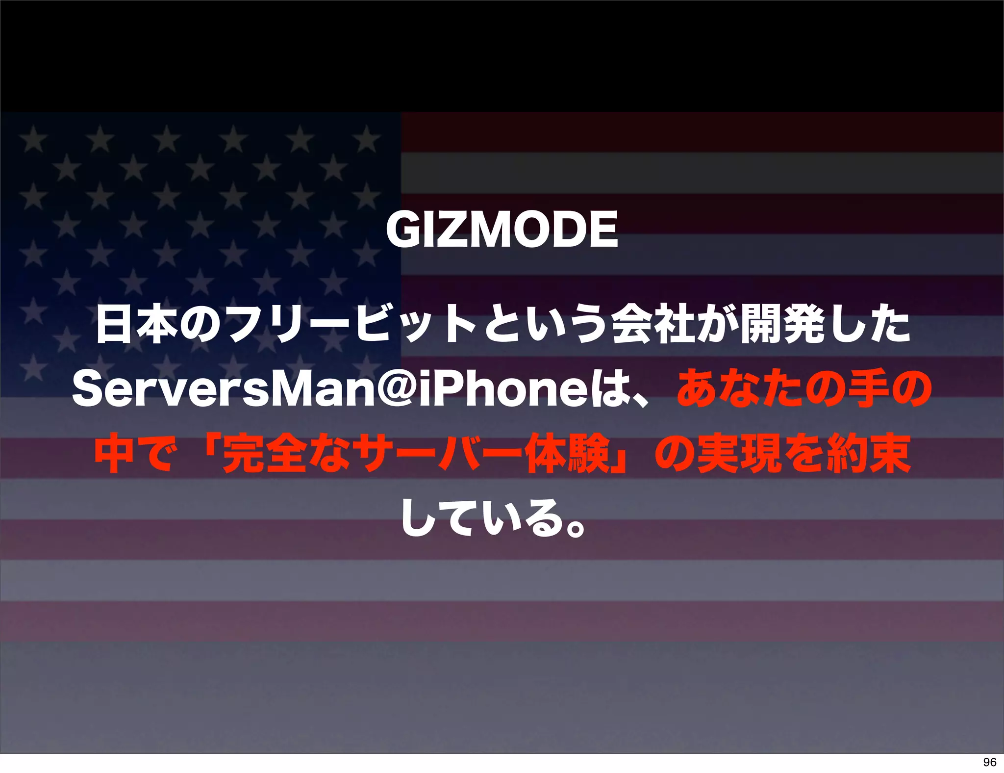 GIZMODE

 日本のフリービットという会社が開発した
ServersMan@iPhoneは、あなたの手の
 中で「完全なサーバー体験」の実現を約束
          している。




                            96
 