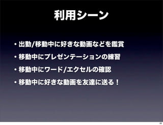 利用シーン

・出勤/移動中に好きな動画などを鑑賞

・移動中にプレゼンテーションの練習

・移動中にワード/エクセルの確認

・移動中に好きな動画を友達に送る！




                     66
 