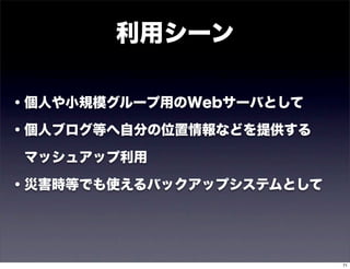 利用シーン

・個人や小規模グループ用のWebサーバとして

・個人ブログ等へ自分の位置情報などを提供する

 マッシュアップ利用

・災害時等でも使えるバックアップシステムとして




                          71
 