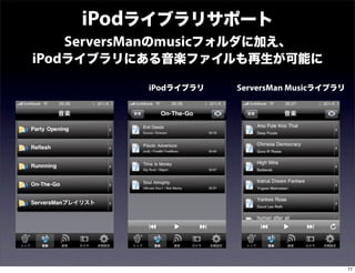 iPodライブラリサポート
  ServersManのmusicフォルダに加え、
iPodライブラリにある音楽ファイルも再生が可能に
          iPodライブラリ   ServersMan Musicライブラリ




                                              77
 