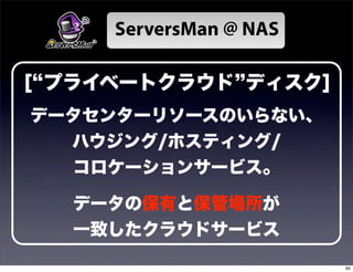 ServersMan @ NAS

[ プライベートクラウド ディスク]
データセンターリソースのいらない、
  ハウジング/ホスティング/
  コロケーションサービス。

  データの保有と保管場所が
  一致したクラウドサービス
                        85
 