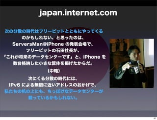 japan.internet.com

 次の分散の時代はフリービットとともにやってくる
      のかもしれない、と思ったのは、
   ServersMan@iPhone の発表会場で、
        フリービットの石田社長が、
「これが将来のデータセンターです」と、iPhone を
   数台格納した小さな筐体を掲げたからだ。
           （中略）
        次にくる分散の時代には、
 IPv6 による無限に近いアドレスのおかげで、
私たちの机の上にも、ちっぽけなデータセンターが
        載っているかもしれない。



                               97
 