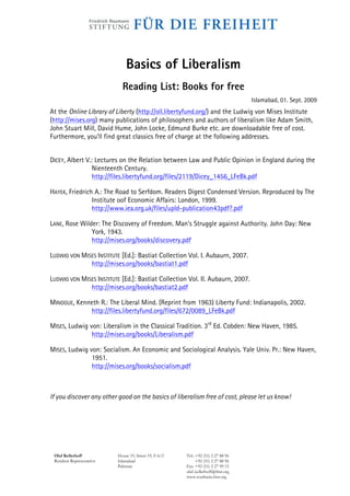 Basics of Liberalism
                             Reading List: Books for free
                                                                                    Islamabad, 01. Sept. 2009
At the Online Library of Liberty (http://oll.libertyfund.org/) and the Ludwig von Mises Institute
(http://mises.org) many publications of philosophers and authors of liberalism like Adam Smith,
John Stuart Mill, David Hume, John Locke, Edmund Burke etc. are downloadable free of cost.
Furthermore, you’ll find great classics free of charge at the following addresses.


DICEY, Albert V.: Lectures on the Relation between Law and Public Opinion in England during the
                 Nienteenth Century.
                 http://files.libertyfund.org/files/2119/Dicey_1456_LFeBk.pdf

HAYEK, Friedrich A.: The Road to Serfdom. Readers Digest Condensed Version. Reproduced by The
                Institute oof Economic Affairs: London, 1999.
                http://www.iea.org.uk/files/upld-publication43pdf?.pdf

LANE, Rose Wilder: The Discovery of Freedom. Man’s Struggle against Authority. John Day: New
               York, 1943.
               http://mises.org/books/discovery.pdf

LUDWIG VON MISES INSTITUTE [Ed.]: Bastiat Collection Vol. I. Aubaurn, 2007.
              http://mises.org/books/bastiat1.pdf

LUDWIG VON MISES INSTITUTE [Ed.]: Bastiat Collection Vol. II. Aubaurn, 2007.
              http://mises.org/books/bastiat2.pdf

MINOGUE, Kenneth R.: The Liberal Mind. (Reprint from 1963) Liberty Fund: Indianapolis, 2002.
             http://files.libertyfund.org/files/672/0089_LFeBk.pdf

MISES, Ludwig von: Liberalism in the Classical Tradition. 3rd Ed. Cobden: New Haven, 1985.
               http://mises.org/books/Liberalism.pdf

MISES, Ludwig von: Socialism. An Economic and Sociological Analysis. Yale Univ. Pr.: New Haven,
               1951.
               http://mises.org/books/socialism.pdf



If you discover any other good on the basics of liberalism free of cost, please let us know!




 Olaf Kellerhoff           House 19, Street 19, F-6/2   Tel.: +92 (51) 2 27 88 96
 Resident Representative   Islamabad                          +92 (51) 2 27 88 96
                           Pakistan                     Fax: +92 (51) 2 27 99 15
                                                        olaf..kellerhoff@fnst.org
                                                        www.southasia.fnst.org
 