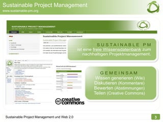 Sustainable Project Management
www.sustainable-pm.org




                                                         S U STAI NAB LE PM
                                              ist eine freie Wissensdatenbank zum
                                                 nachhaltigen Projektmanagement.



                                                         GEMEINSAM
                                                      Wissen generieren (Wiki)
                                                     Diskutieren (Kommentare)
                                                     Bewerten (Abstimmungen)
                                                     Teilen (Creative Commons)




 Sustainable Project Management und Web 2.0                                         3
 