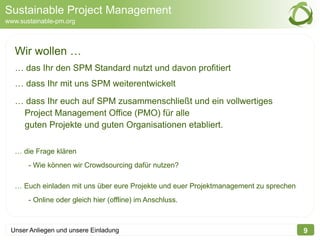 Sustainable Project Management
www.sustainable-pm.org



   Wir wollen …
   … das Ihr den SPM Standard nutzt und davon profitiert
   … dass Ihr mit uns SPM weiterentwickelt
   … dass Ihr euch auf SPM zusammenschließt und ein vollwertiges
    Project Management Office (PMO) für alle
    guten Projekte und guten Organisationen etabliert.

   … die Frage klären
       - Wie können wir Crowdsourcing dafür nutzen?

   … Euch einladen mit uns über eure Projekte und euer Projektmanagement zu sprechen
       - Online oder gleich hier (offline) im Anschluss.



 Unser Anliegen und unsere Einladung                                                   9
 