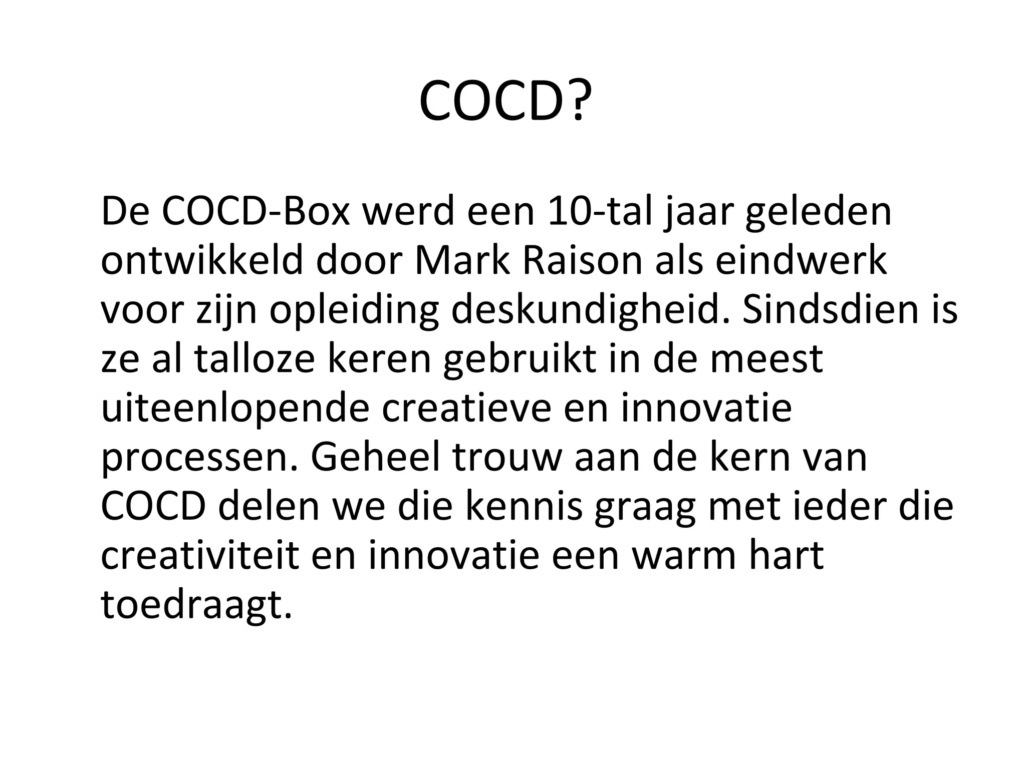 COCD?  De COCD-Box werd een 10-tal jaar geleden ontwikkeld door Mark Raison als eindwerk voor zijn opleiding deskundigheid. Sindsdien is ze al talloze keren gebruikt in de meest uiteenlopende creatieve en innovatie processen. Geheel trouw aan de kern van COCD delen we die kennis graag met ieder die creativiteit en innovatie een warm hart toedraagt. 