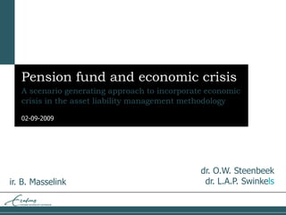 02-09-2009
Pension fund and economic crisis
A scenario generating approach to incorporate economic
crisis in the asset liability management methodology
ir. B. Masselink
dr. O.W. Steenbeek
dr. L.A.P. Swinkels
 