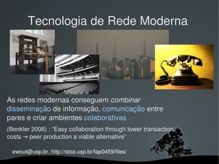 Tecnologia de Rede Moderna




As redes modernas conseguem combinar 
disseminação de informação, comunicação entre 
pares e criar ambientes colaborativas 
(Benkler 2006) : ”Easy collaboration through lower transaction 
costs → peer production a viable alternative”

  ewout@usp.br, http://stoa.usp.br/fap0459/files/
                                  
 