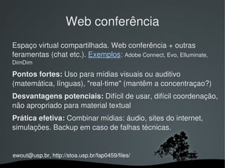 Web conferência
Espaço virtual compartilhada. Web conferência + outras 
feramentas (chat etc.). Exemplos: Adobe Connect, Evo, Elluminate, 
DimDim

Pontos fortes: Uso para mídias visuais ou auditivo 
(matemática, línguas), "real­time" (mantêm a concentraçao?) 
Desvantagens potenciais: Difícil de usar, difícil coordenação, 
não apropriado para material textual
Prática efetiva: Combinar mídias: áudio, sites do internet, 
simulações. Backup em caso de falhas técnicas.


ewout@usp.br, http://stoa.usp.br/fap0459/files/
                                
 