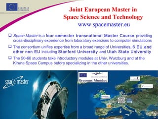  Space Master is a four semester transnational Master Course providing
cross-disciplinary experience from laboratory exercises to computer simulations
 The consortium unifies expertise from a broad range of Universities, 6 EU and
other non EU including Stanford University and Utah State University
 The 50-60 students take introductory modules at Univ. Wurzburg and at the
Kiruna Space Campus before specializing in the other universities.
Joint European Master in
Space Science and Technology
www.spacemaster.eu
 