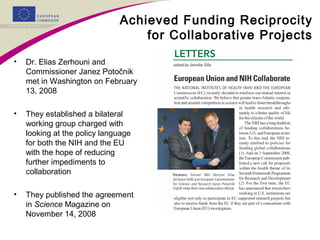 Achieved Funding Reciprocity
for Collaborative Projects
• Dr. Elias Zerhouni and
Commissioner Janez Potočnik
met in Washington on February
13, 2008
• They established a bilateral
working group charged with
looking at the policy language
for both the NIH and the EU
with the hope of reducing
further impediments to
collaboration
• They published the agreement
in Science Magazine on
November 14, 2008
 