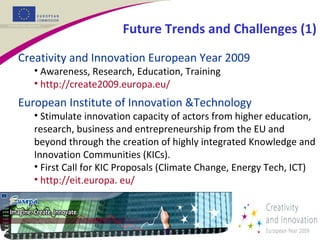 Creativity and Innovation European Year 2009
• Awareness, Research, Education, Training
• http://create2009.europa.eu/
European Institute of Innovation &Technology
• Stimulate innovation capacity of actors from higher education,
research, business and entrepreneurship from the EU and
beyond through the creation of highly integrated Knowledge and
Innovation Communities (KICs).
• First Call for KIC Proposals (Climate Change, Energy Tech, ICT)
• http://eit.europa. eu/
Future Trends and Challenges (1)
 