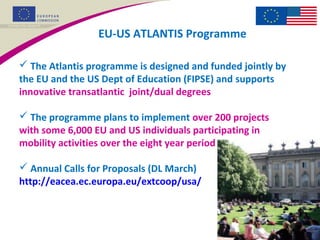 EU-US ATLANTIS Programme
 The Atlantis programme is designed and funded jointly by
the EU and the US Dept of Education (FIPSE) and supports
innovative transatlantic joint/dual degrees
 The programme plans to implement over 200 projects
with some 6,000 EU and US individuals participating in
mobility activities over the eight year period
 Annual Calls for Proposals (DL March)
http://eacea.ec.europa.eu/extcoop/usa/
 
