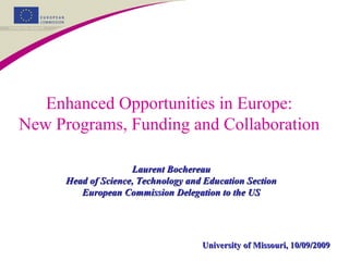 Enhanced Opportunities in Europe:
New Programs, Funding and Collaboration
Laurent BochereauLaurent Bochereau
Head of Science, Technology and Education SectionHead of Science, Technology and Education Section
European Commission Delegation to the USEuropean Commission Delegation to the US
University of Missouri, 10/09/2009University of Missouri, 10/09/2009
 