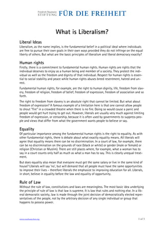 What is Liberalism?
Liberal Ideas
Liberalism, as the name implies, is the fundamental belief in a political ideal where individuals
are free to pursue their own goals in their own ways provided they do not infringe on the equal
liberty of others. But what are the basic principles of liberalism and liberal democracy exactly?

Human rights
Firstly, there is a commitment to fundamental human rights. Human rights are rights that the
individual deserves to enjoy as a human being and member of a society. They protect the indi-
vidual as well as the freedom and dignity of that individual. Respect for human rights is essen-
tial to social stability and peace while human rights abuses breed resentment, hatred and un-
rest.
Fundamental human rights, for example, are the right to human dignity, life, freedom from slav-
ery, freedom of religion, freedom of belief, freedom of expression, freedom of association and so
forth.
The right to freedom from slavery is an absolute right that cannot be limited. But what about
freedom of expression? A famous example of a limitation here is that one cannot allow people
to shout "fire" in a crowded theatre when there is no fire. Doing so would cause a panic and
people would get hurt trying to get out. However, liberals are usually very much against limiting
freedom of expression, or censorship, because it is often used by governments to suppress peo-
ple and views that differ from what the government wants people to believe or say.

Equality
Of particular importance among the fundamental human rights is the right to equality. As with
other fundamental rights, there is debate about what exactly equality means. All liberals will
agree that equality means there can be no discrimination. In a court of law, for example, there
can be no discrimination on the grounds of race (black or white) or gender (male or female) or
religion (Christian or Muslim). There are still places where, for example, what a woman has to
say in a court counts only half as much as what a man has to say. This is clearly unequal treat-
ment.
But does equality also mean that everyone must get the same salary or live in the same kind of
house? Liberals will say 'no', but will demand that all people must have the same opportunities
to improve their lives - therefore liberals the emphasize to improving education for all. Liberals,
in short, believe in equality before the law and equality of opportunity.

Rule of Law
Without the rule of law, constitutions and laws are meaningless. The most basic idea underlying
the principle of rule of law is that law is supreme. It is law that rules and nothing else. In a lib-
eral democratic society, law is made through the joint decision of democratically elected repre-
sentatives of the people, not by the arbitrary decision of any single individual or group that
happens to possess power.



www.southasia.fnst.org                                                                          1 of 3
 