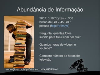 Abundância de Informação
                              2007: 3 1020 bytes =  300 
                              bilhão de GB = 45 GB / 
                              pessoa (http://tr.im/ytl)

                              Pergunta: quantas fotos 
                              subido para flickr.com por dia?

                              Quantos horas de vídeo no 
                              youtube? 

                              Compare número de horas de 
                              televisão 


ewout@usp.br, http://stoa.usp.br/fap0459/files/
                                
 