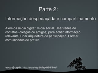 Parte 2:
Informação despedaçada e compartilhamento

Além da mídia digital: mídia social. Usar redes de 
contatos (colegas ou amigos) para achar informação 
relevante. Criar arquitetura de participação. Formar 
comunidades de prática.




ewout@usp.br, http://stoa.usp.br/fap0459/files/
                                
 