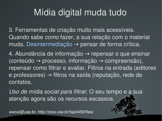 Mídia digital muda tudo
3. Ferramentas de criação muito mais acessíveis. 
Quando sabe como fazer, a sua relação com o material 
muda. Desintermediação → pensar de forma crítica.
4. Abundância de informação → repensar o que ensinar 
(conteúdo → processo, informação → compreensão), 
repensar como filtrar e avaliar. Filtros na entrada (editores 
e professores) → filtros na saída (reputação, rede de 
contatos, 
Uso de mídia social para filtrar. O seu tempo e a sua 
atenção agora são os recursos escassos.

ewout@usp.br, http://stoa.usp.br/fap0459/files/
                                
 