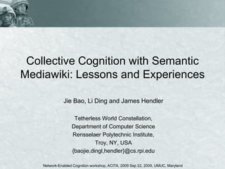 Collective Cognition with Semantic
Mediawiki: Lessons and Experiences

               Jie Bao, Li Ding and James Hendler

                    Tetherless World Constellation,
                   Department of Computer Science
                   Rensselaer Polytechnic Institute,
                             Troy, NY, USA
                   {baojie,dingl,hendler}@cs.rpi.edu

    Network-Enabled Cognition workshop, ACITA, 2009 Sep 22, 2009, UMUC, Maryland
 