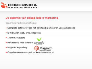 De essentie van closed loop e-marketing Copernica Marketing Software Complete software voor het zelfstandig uitvoeren van campagnes E-mail, pdf, web, sms, enquêtes 1700 marketeers Partnership met Vivendo Magento koppeling Ongeëvenaarde support en kennisoverdracht 