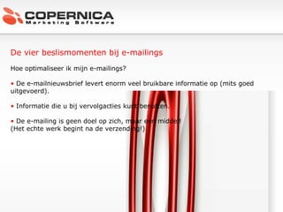 De vier beslismomenten bij e-mailings Hoe optimaliseer ik mijn e-mailings? De e-mailnieuwsbrief levert enorm veel bruikbare informatie op (mits goed uitgevoerd). Informatie die u bij vervolgacties kunt benutten. De e-mailing is geen doel op zich, maar een middel!  (Het echte werk begint na de verzending!) 
