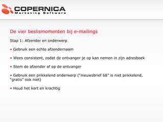 De vier beslismomenten bij e-mailings Stap 1: Afzender en onderwerp Gebruik een echte afzendernaam Wees consistent, zodat de ontvanger je op kan nemen in zijn adresboek Stem de afzender af op de ontvanger Gebruik een prikkelend onderwerp (“nieuwsbrief 68” is niet prikkelend, “gratis” ook niet) Houd het kort en krachtig 