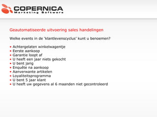 Geautomatiseerde uitvoering sales handelingen Welke events in de ‘klantlevenscyclus’ kunt u benoemen? Achtergelaten winkelwagentje Eerste aankoop Garantie loopt af U heeft een jaar niets gekocht U bent jarig Enquête na aankoop Aanverwante artikelen Loyaliteitsprogramma U bent 5 jaar klant U heeft uw gegevens al 6 maanden niet gecontroleerd 