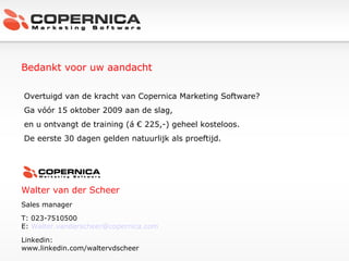 Bedankt voor uw aandacht Walter van der Scheer Sales manager T: 023-7510500 E:  [email_address] Linkedin:  www.linkedin.com/waltervdscheer Overtuigd van de kracht van Copernica Marketing Software? Ga vóór 15 oktober 2009 aan de slag, en u ontvangt de training (á € 225,-) geheel kosteloos.  De eerste 30 dagen gelden natuurlijk als proeftijd. 