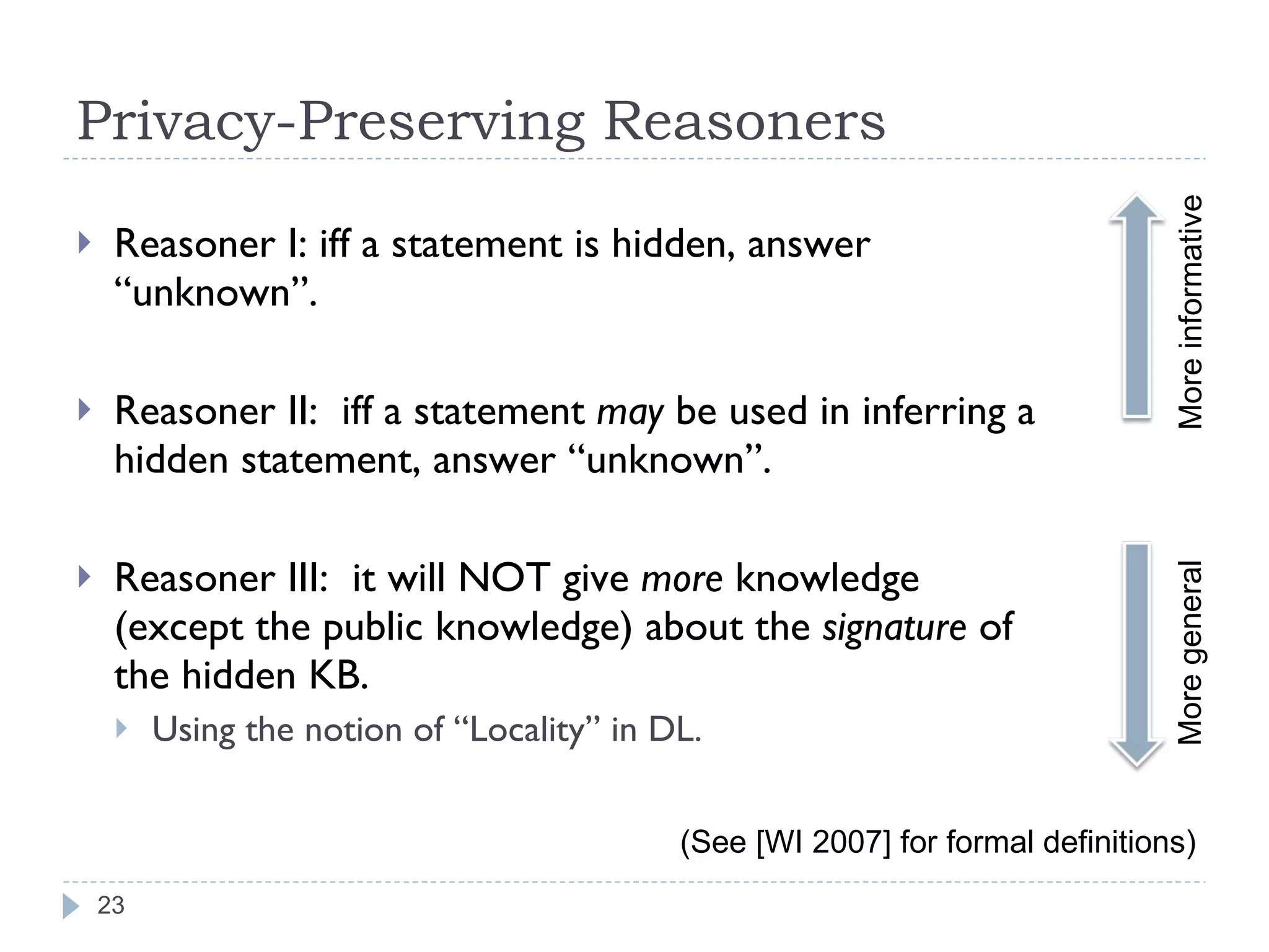 Privacy-Preserving Reasoners Reasoner I: iff a statement is hidden, answer “unknown”. Reasoner II:  iff a statement  may  be used in inferring a hidden statement, answer “unknown”. Reasoner III:  it will NOT give  more  knowledge (except the public knowledge) about the  signature  of the hidden KB. Using the notion of “Locality” in DL. (See [WI 2007] for formal definitions) More informative More general 