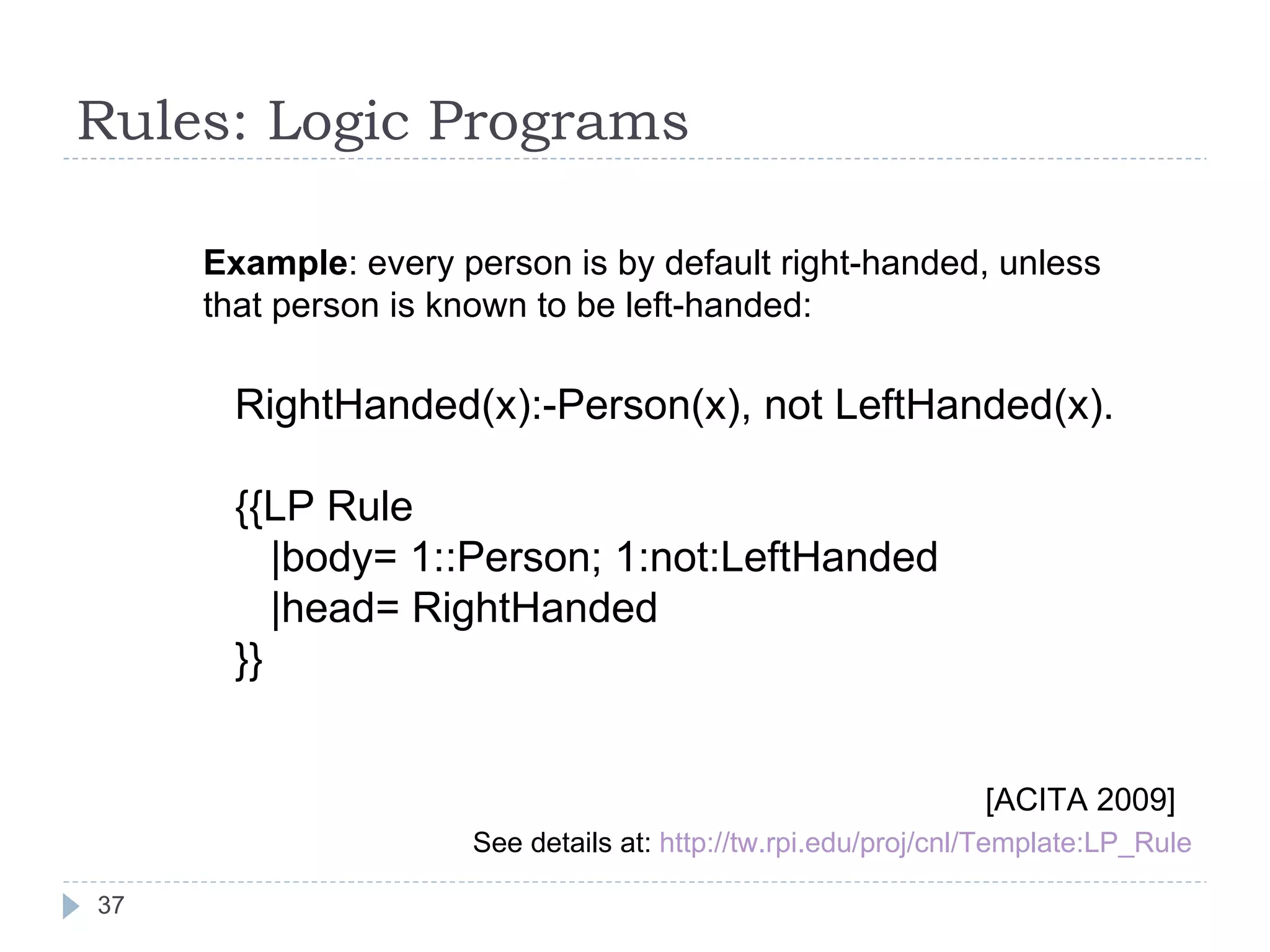 Rules: Logic Programs RightHanded(x):-Person(x), not LeftHanded(x). {{LP Rule |body= 1::Person; 1:not:LeftHanded |head= RightHanded  }} Example : every person is by default right-handed, unless that person is known to be left-handed: See details at:  http://tw.rpi.edu/proj/cnl/Template:LP_Rule [ACITA 2009] 