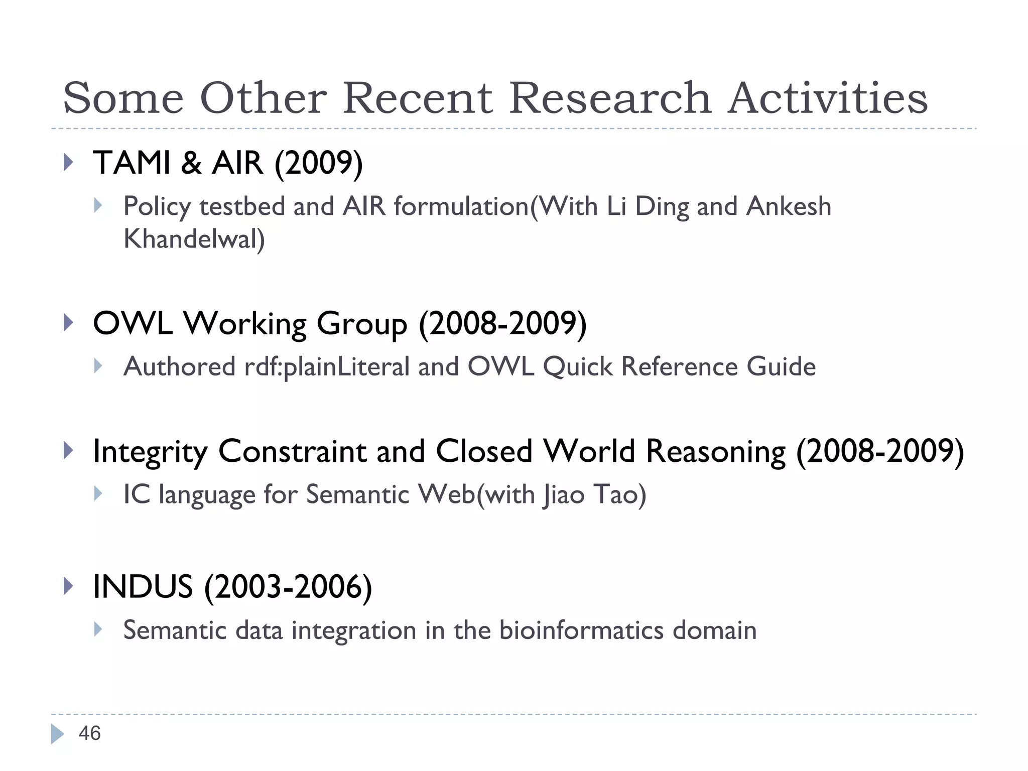 Some Other Recent Research Activities TAMI & AIR (2009) Policy testbed and AIR formulation(With Li Ding and Ankesh Khandelwal) OWL Working Group (2008-2009) Authored rdf:plainLiteral and OWL Quick Reference Guide Integrity Constraint and Closed World Reasoning (2008-2009) IC language for Semantic Web(with Jiao Tao) INDUS (2003-2006) Semantic data integration in the bioinformatics domain  
