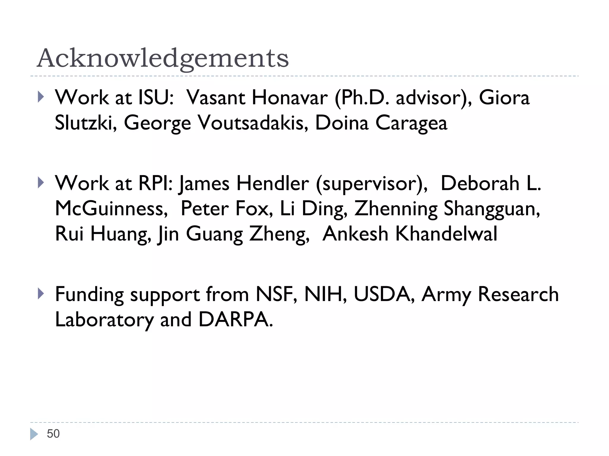 Acknowledgements Work at ISU:  Vasant Honavar (Ph.D. advisor), Giora Slutzki, George Voutsadakis, Doina Caragea Work at RPI: James Hendler (supervisor),  Deborah L. McGuinness,  Peter Fox, Li Ding, Zhenning Shangguan, Rui Huang, Jin Guang Zheng,  Ankesh Khandelwal Funding support from NSF, NIH, USDA, Army Research Laboratory and DARPA. 