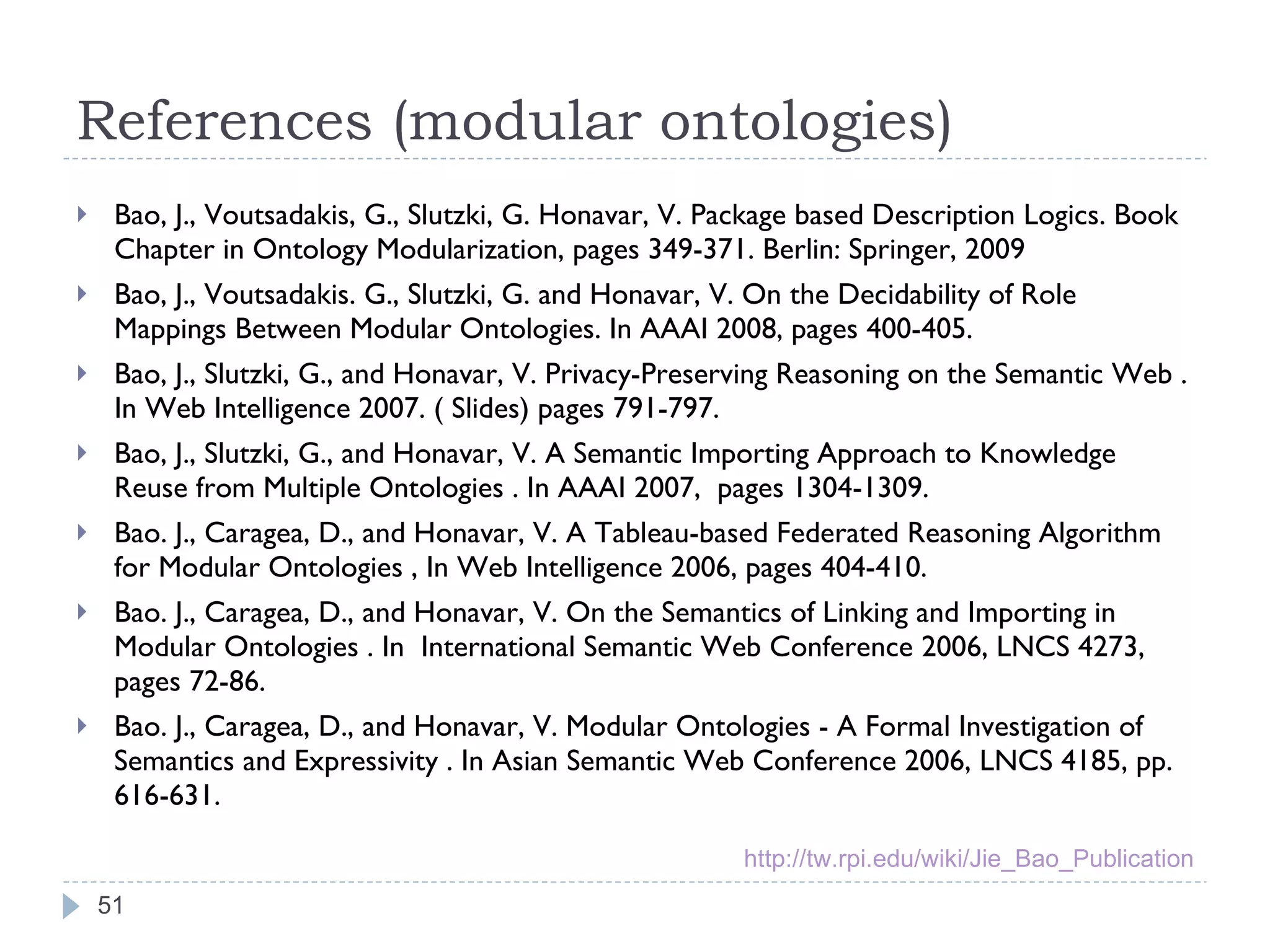 References (modular ontologies) Bao, J., Voutsadakis, G., Slutzki, G. Honavar, V. Package based Description Logics. Book Chapter in Ontology Modularization, pages 349-371. Berlin: Springer, 2009 Bao, J., Voutsadakis. G., Slutzki, G. and Honavar, V. On the Decidability of Role Mappings Between Modular Ontologies. In AAAI 2008, pages 400-405. Bao, J., Slutzki, G., and Honavar, V. Privacy-Preserving Reasoning on the Semantic Web . In Web Intelligence 2007. ( Slides) pages 791-797. Bao, J., Slutzki, G., and Honavar, V. A Semantic Importing Approach to Knowledge Reuse from Multiple Ontologies . In AAAI 2007,  pages 1304-1309. Bao. J., Caragea, D., and Honavar, V. A Tableau-based Federated Reasoning Algorithm for Modular Ontologies , In Web Intelligence 2006, pages 404-410. Bao. J., Caragea, D., and Honavar, V. On the Semantics of Linking and Importing in Modular Ontologies . In  International Semantic Web Conference 2006, LNCS 4273, pages 72-86. Bao. J., Caragea, D., and Honavar, V. Modular Ontologies - A Formal Investigation of Semantics and Expressivity . In Asian Semantic Web Conference 2006, LNCS 4185, pp. 616-631. http://tw.rpi.edu/wiki/Jie_Bao_Publication 