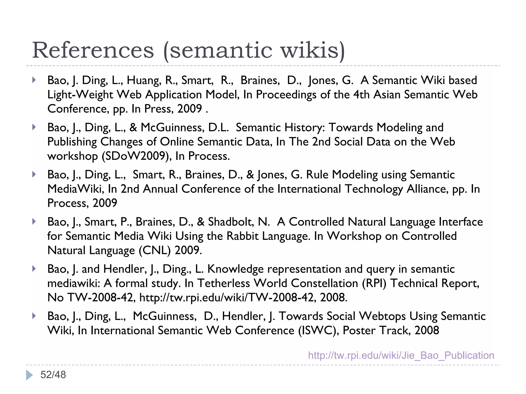 References (semantic wikis) Bao, J. Ding, L., Huang, R., Smart,  R.,  Braines,  D.,  Jones, G.  A Semantic Wiki based Light-Weight Web Application Model, In Proceedings of the 4th Asian Semantic Web Conference, pp. In Press, 2009 . Bao, J., Ding, L., & McGuinness, D.L.  Semantic History: Towards Modeling and Publishing Changes of Online Semantic Data, In The 2nd Social Data on the Web workshop (SDoW2009), In Process. Bao, J., Ding, L.,  Smart, R., Braines, D., & Jones, G. Rule Modeling using Semantic MediaWiki, In 2nd Annual Conference of the International Technology Alliance, pp. In Process, 2009  Bao, J., Smart, P., Braines, D., & Shadbolt, N.  A Controlled Natural Language Interface for Semantic Media Wiki Using the Rabbit Language. In Workshop on Controlled Natural Language (CNL) 2009.  Bao, J. and Hendler, J., Ding., L. Knowledge representation and query in semantic mediawiki: A formal study. In Tetherless World Constellation (RPI) Technical Report, No TW-2008-42, http://tw.rpi.edu/wiki/TW-2008-42, 2008. Bao, J., Ding, L.,  McGuinness,  D., Hendler, J. Towards Social Webtops Using Semantic Wiki, In International Semantic Web Conference (ISWC), Poster Track, 2008 /48 http://tw.rpi.edu/wiki/Jie_Bao_Publication 