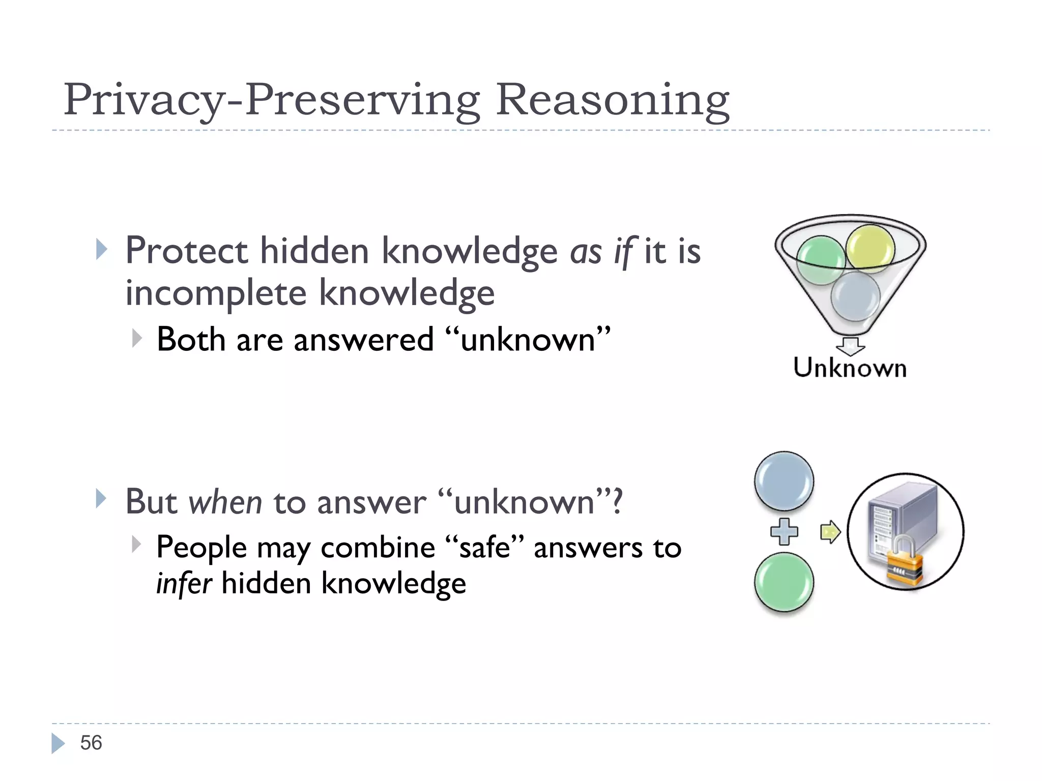 Privacy-Preserving Reasoning Protect hidden knowledge  as if  it is incomplete knowledge Both are answered “unknown” But  when  to answer “unknown”? People may combine “safe” answers to  infer  hidden knowledge 