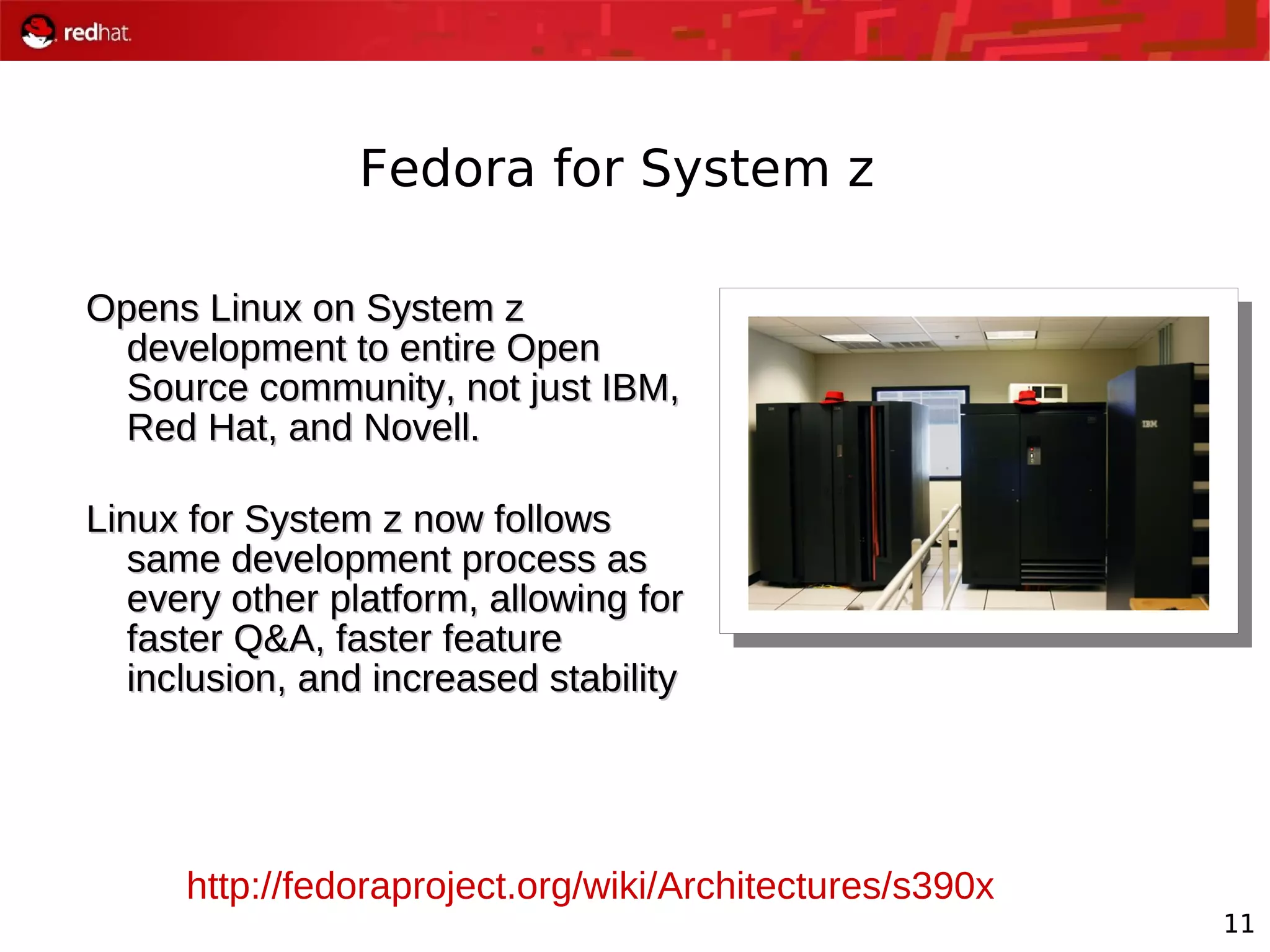 11
Fedora for System z
Opens Linux on System zOpens Linux on System z
development to entire Opendevelopment to entire Open
Source community, not just IBM,Source community, not just IBM,
Red Hat, and Novell.Red Hat, and Novell.
Linux for System z now followsLinux for System z now follows
same development process assame development process as
every other platform, allowing forevery other platform, allowing for
faster Q&A, faster featurefaster Q&A, faster feature
inclusion, and increased stabilityinclusion, and increased stability
http://fedoraproject.org/wiki/Architectures/s390x
 