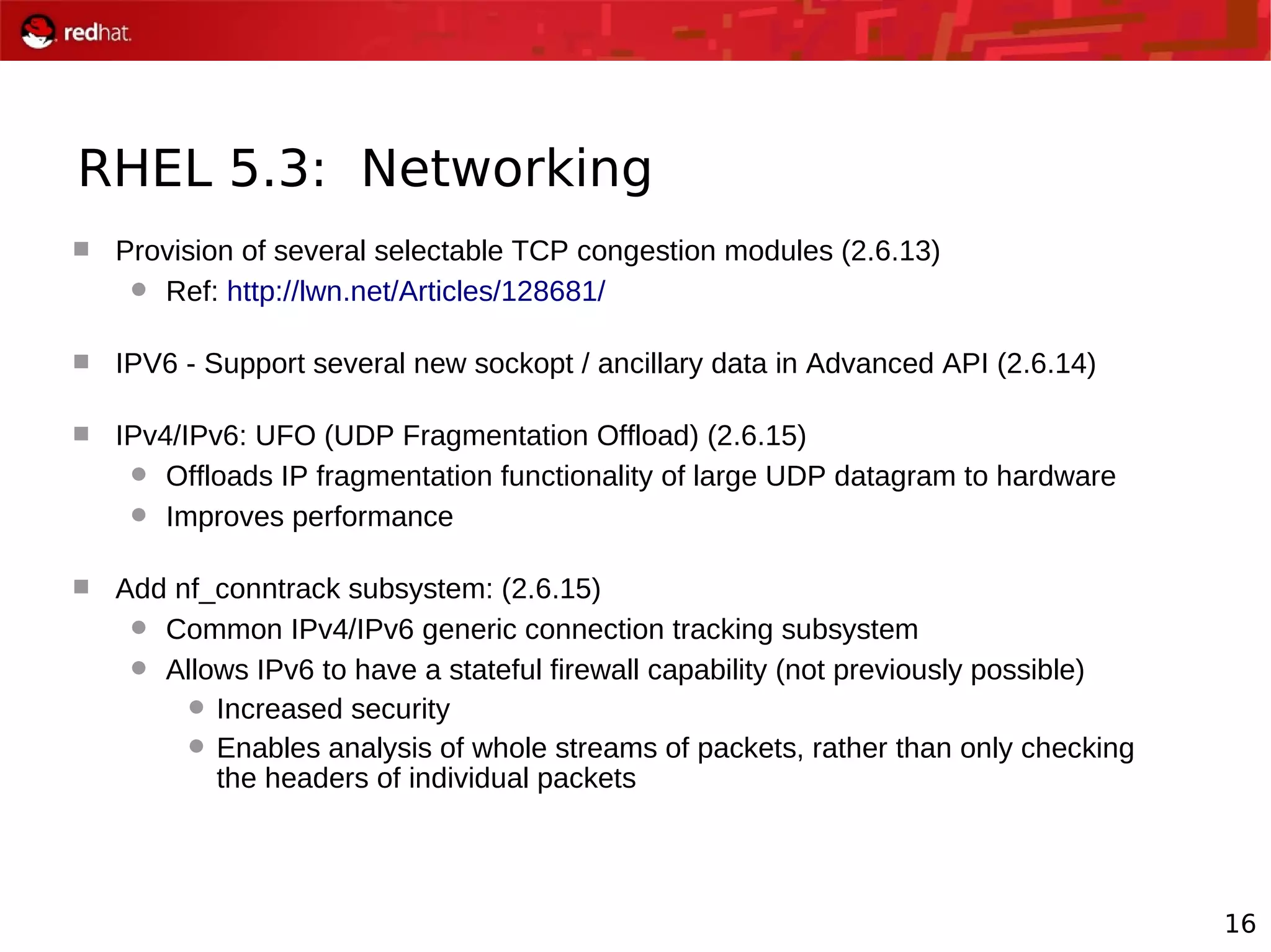16
RHEL 5.3: Networking
 Provision of several selectable TCP congestion modules (2.6.13)
 Ref: http://lwn.net/Articles/128681/
 IPV6 - Support several new sockopt / ancillary data in Advanced API (2.6.14)
 IPv4/IPv6: UFO (UDP Fragmentation Offload) (2.6.15)
 Offloads IP fragmentation functionality of large UDP datagram to hardware
 Improves performance
 Add nf_conntrack subsystem: (2.6.15)
 Common IPv4/IPv6 generic connection tracking subsystem
 Allows IPv6 to have a stateful firewall capability (not previously possible)
 Increased security
 Enables analysis of whole streams of packets, rather than only checking
the headers of individual packets
 