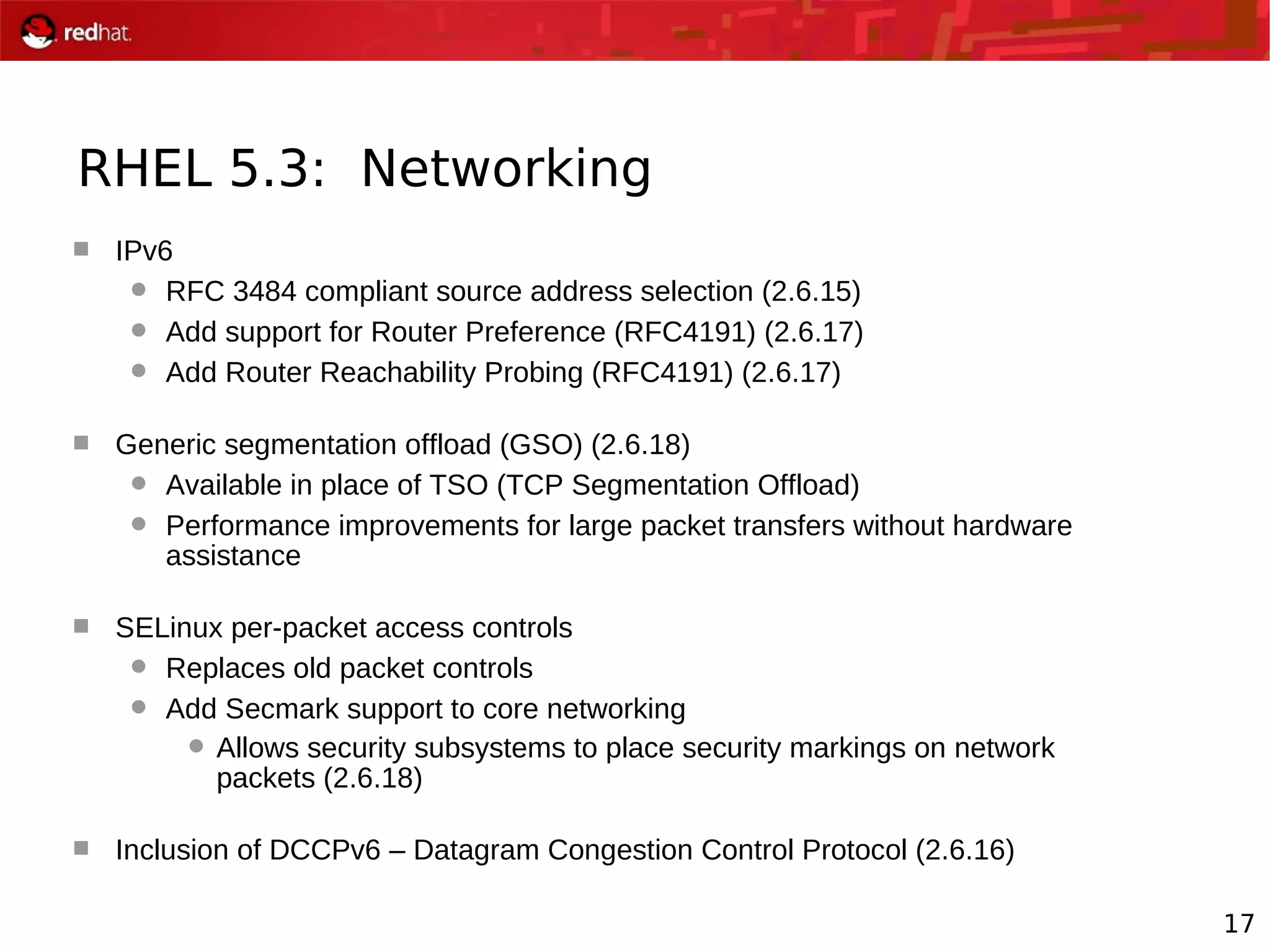 17
RHEL 5.3: Networking
 IPv6
 RFC 3484 compliant source address selection (2.6.15)
 Add support for Router Preference (RFC4191) (2.6.17)
 Add Router Reachability Probing (RFC4191) (2.6.17)
 Generic segmentation offload (GSO) (2.6.18)
 Available in place of TSO (TCP Segmentation Offload)
 Performance improvements for large packet transfers without hardware
assistance
 SELinux per-packet access controls
 Replaces old packet controls
 Add Secmark support to core networking
 Allows security subsystems to place security markings on network
packets (2.6.18)
 Inclusion of DCCPv6 – Datagram Congestion Control Protocol (2.6.16)
 