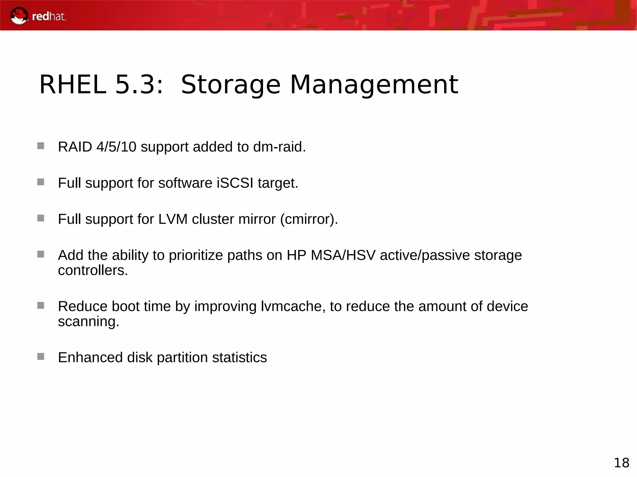 18
RHEL 5.3: Storage Management
 RAID 4/5/10 support added to dm-raid.
 Full support for software iSCSI target.
 Full support for LVM cluster mirror (cmirror).
 Add the ability to prioritize paths on HP MSA/HSV active/passive storage
controllers.
 Reduce boot time by improving lvmcache, to reduce the amount of device
scanning.
 Enhanced disk partition statistics
 